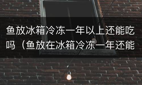 鱼放冰箱冷冻一年以上还能吃吗（鱼放在冰箱冷冻一年还能吃吗）