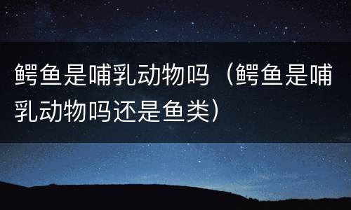 鳄鱼是哺乳动物吗（鳄鱼是哺乳动物吗还是鱼类）
