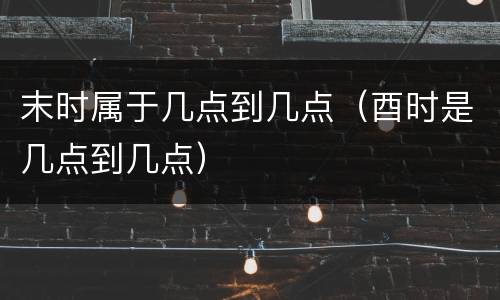 末时属于几点到几点（酉时是几点到几点）