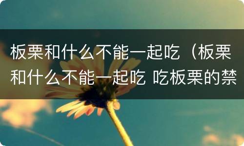 板栗和什么不能一起吃（板栗和什么不能一起吃 吃板栗的禁忌事项）