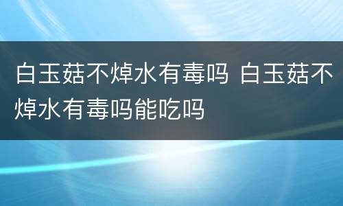 白玉菇不焯水有毒吗 白玉菇不焯水有毒吗能吃吗