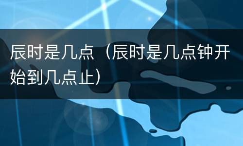 辰时是几点（辰时是几点钟开始到几点止）