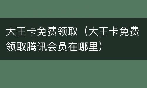 大王卡免费领取（大王卡免费领取腾讯会员在哪里）