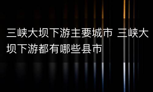 三峡大坝下游主要城市 三峡大坝下游都有哪些县市