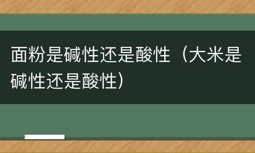 面粉是碱性还是酸性（大米是碱性还是酸性）