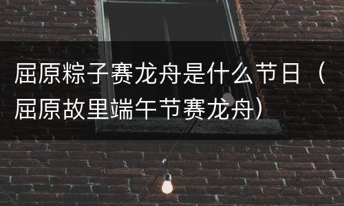 屈原粽子赛龙舟是什么节日（屈原故里端午节赛龙舟）