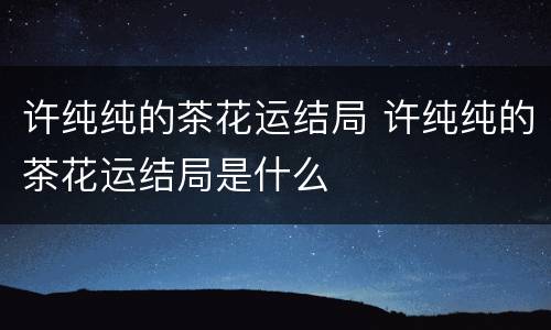 许纯纯的茶花运结局 许纯纯的茶花运结局是什么