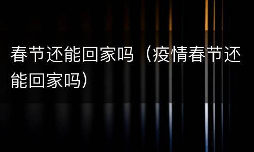 春节还能回家吗（疫情春节还能回家吗）