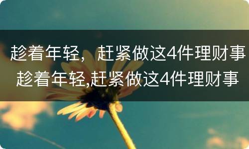 趁着年轻，赶紧做这4件理财事 趁着年轻,赶紧做这4件理财事