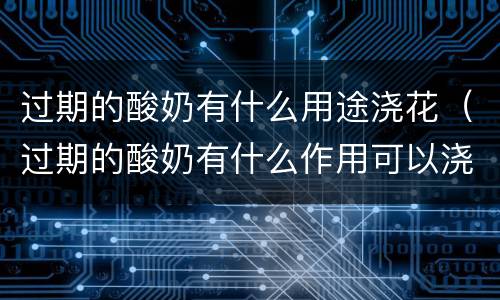 过期的酸奶有什么用途浇花（过期的酸奶有什么作用可以浇花吗）