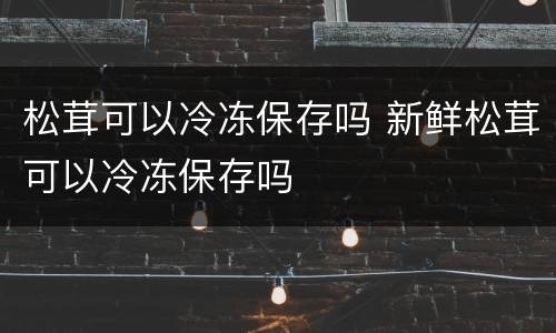 松茸可以冷冻保存吗 新鲜松茸可以冷冻保存吗