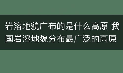 岩溶地貌广布的是什么高原 我国岩溶地貌分布最广泛的高原是