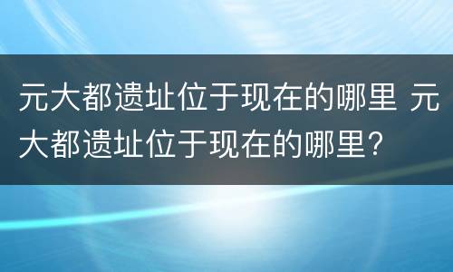 元大都遗址位于现在的哪里 元大都遗址位于现在的哪里?