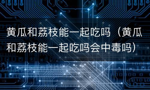 黄瓜和荔枝能一起吃吗（黄瓜和荔枝能一起吃吗会中毒吗）