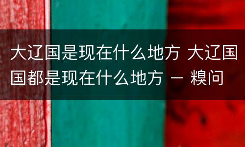 大辽国是现在什么地方 大辽国国都是现在什么地方 – 糗问