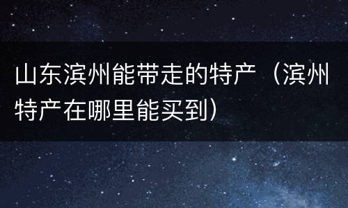 山东滨州能带走的特产（滨州特产在哪里能买到）