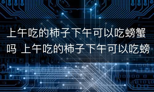 上午吃的柿子下午可以吃螃蟹吗 上午吃的柿子下午可以吃螃蟹吗视频