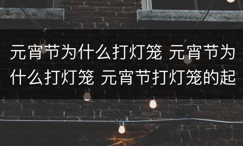 元宵节为什么打灯笼 元宵节为什么打灯笼 元宵节打灯笼的起源