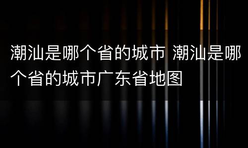 潮汕是哪个省的城市 潮汕是哪个省的城市广东省地图