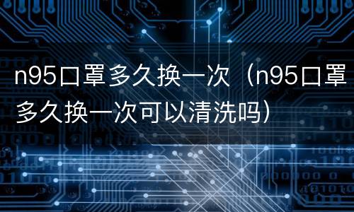 n95口罩多久换一次（n95口罩多久换一次可以清洗吗）