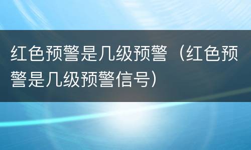 红色预警是几级预警（红色预警是几级预警信号）