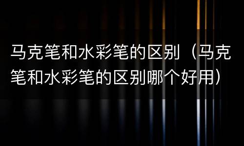 马克笔和水彩笔的区别（马克笔和水彩笔的区别哪个好用）