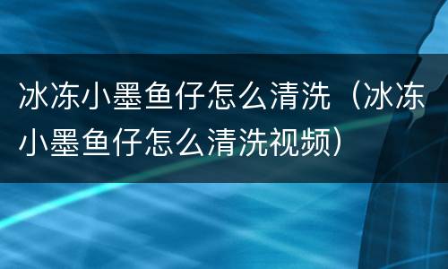 冰冻小墨鱼仔怎么清洗（冰冻小墨鱼仔怎么清洗视频）