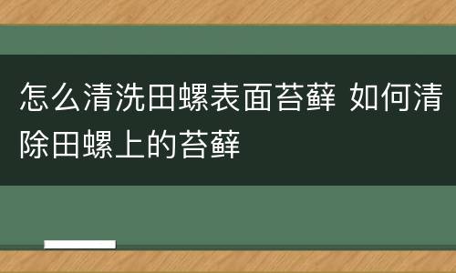怎么清洗田螺表面苔藓 如何清除田螺上的苔藓
