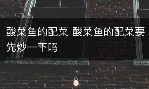 酸菜鱼的配菜 酸菜鱼的配菜要先炒一下吗