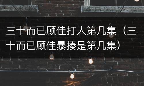 三十而已顾佳打人第几集（三十而已顾佳暴揍是第几集）
