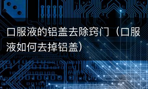 口服液的铝盖去除窍门（口服液如何去掉铝盖）