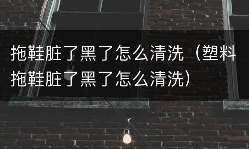 拖鞋脏了黑了怎么清洗（塑料拖鞋脏了黑了怎么清洗）