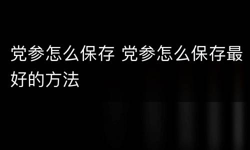 党参怎么保存 党参怎么保存最好的方法