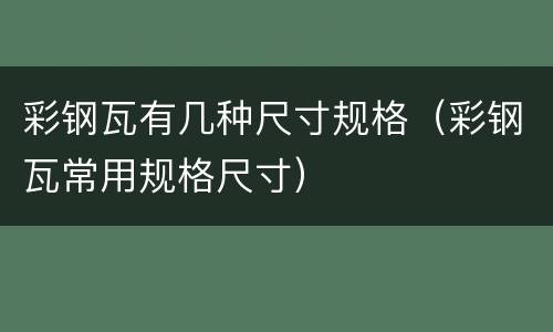 彩钢瓦有几种尺寸规格（彩钢瓦常用规格尺寸）