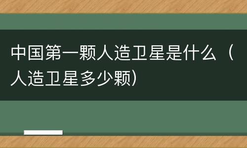 中国第一颗人造卫星是什么（人造卫星多少颗）