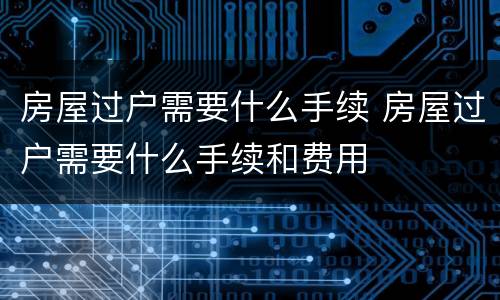 房屋过户需要什么手续 房屋过户需要什么手续和费用