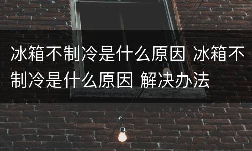 冰箱不制冷是什么原因 冰箱不制冷是什么原因 解决办法