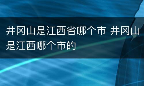 井冈山是江西省哪个市 井冈山是江西哪个市的
