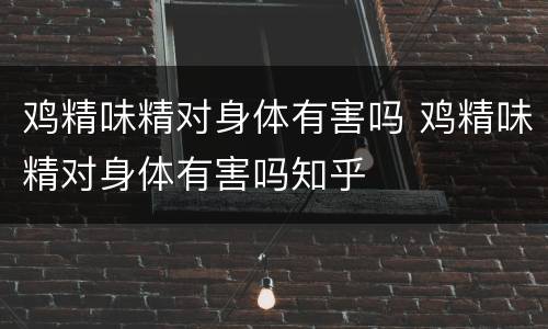 鸡精味精对身体有害吗 鸡精味精对身体有害吗知乎
