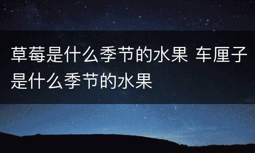 草莓是什么季节的水果 车厘子是什么季节的水果