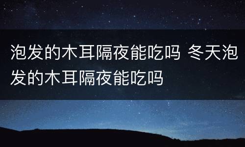 泡发的木耳隔夜能吃吗 冬天泡发的木耳隔夜能吃吗