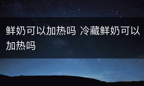 鲜奶可以加热吗 冷藏鲜奶可以加热吗