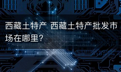 西藏土特产 西藏土特产批发市场在哪里?