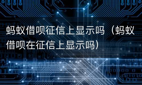 蚂蚁借呗征信上显示吗（蚂蚁借呗在征信上显示吗）
