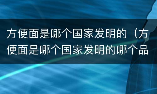 方便面是哪个国家发明的（方便面是哪个国家发明的哪个品牌）