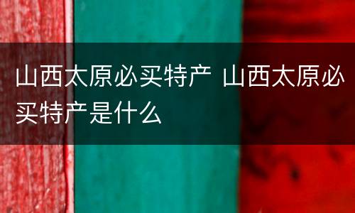 山西太原必买特产 山西太原必买特产是什么