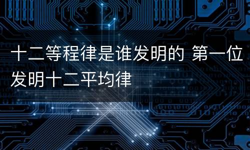 十二等程律是谁发明的 第一位发明十二平均律