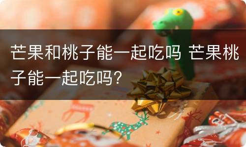 芒果和桃子能一起吃吗 芒果桃子能一起吃吗?