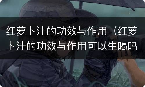 红萝卜汁的功效与作用（红萝卜汁的功效与作用可以生喝吗）