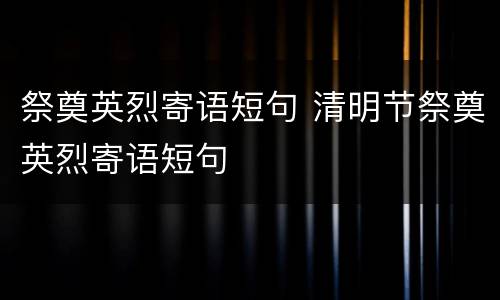 祭奠英烈寄语短句 清明节祭奠英烈寄语短句
